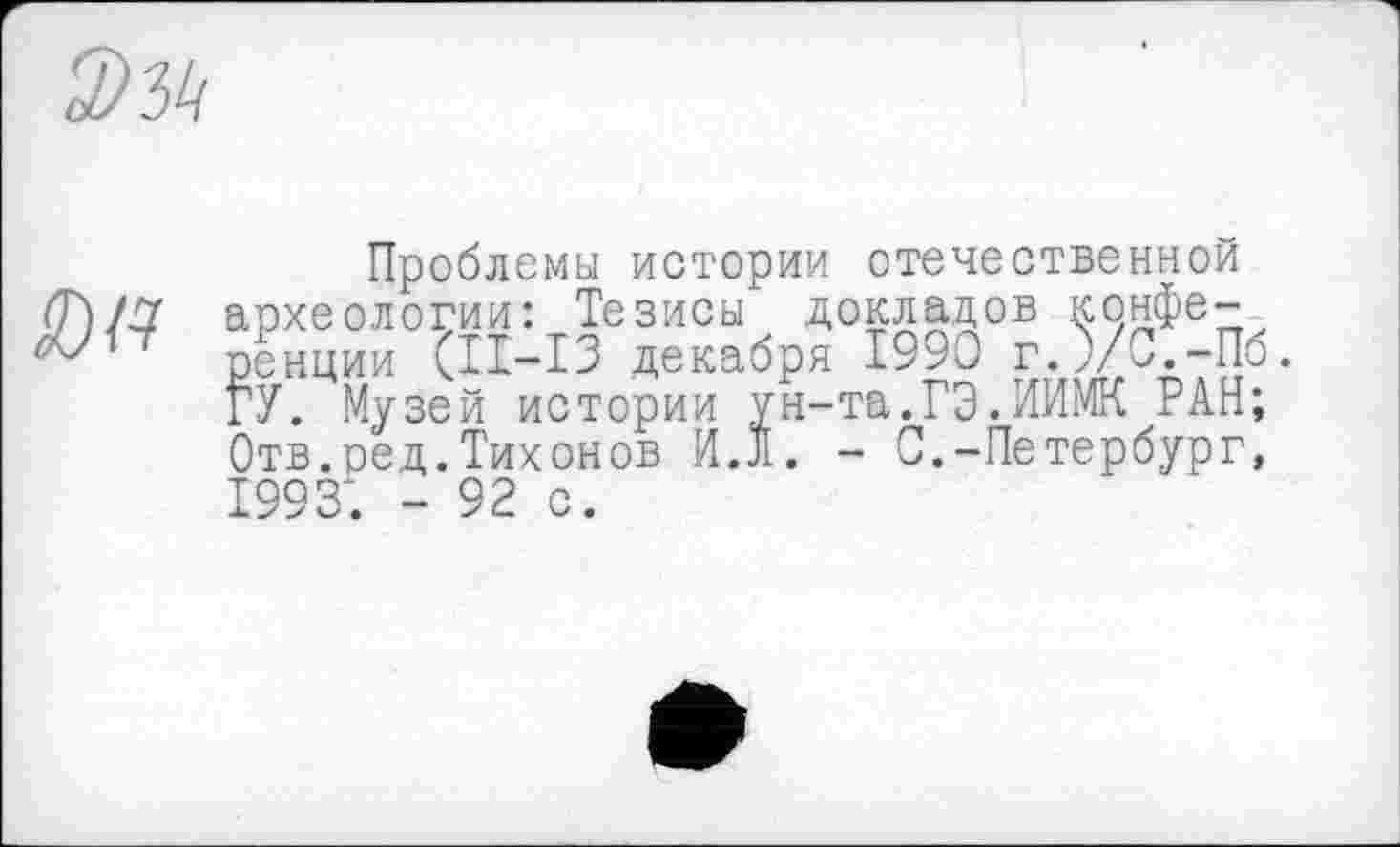 ﻿S№
Проблемы истории отечественной археологии: Тезисы докладов конференции (II-I3 декабря 1990 г.)/С.-Пб ГУ. Музей истории ун-та.ГЭ.НИМИ РАН; Отв.ред.Тихонов ИЛ. - С.-Петербург, 1993; - 92 с.